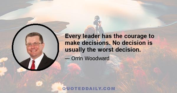 Every leader has the courage to make decisions. No decision is usually the worst decision.