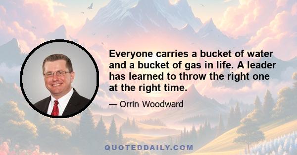 Everyone carries a bucket of water and a bucket of gas in life. A leader has learned to throw the right one at the right time.