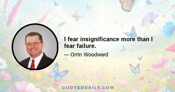 I fear insignificance more than I fear failure.