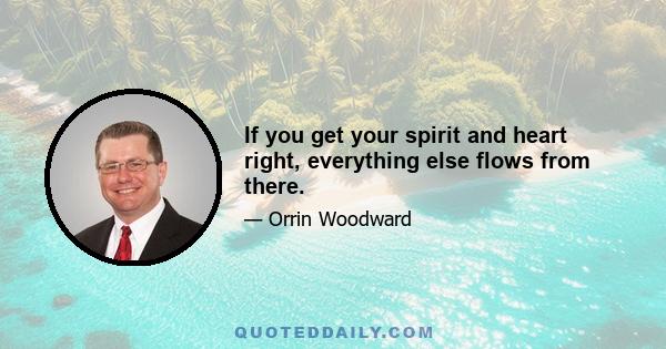 If you get your spirit and heart right, everything else flows from there.