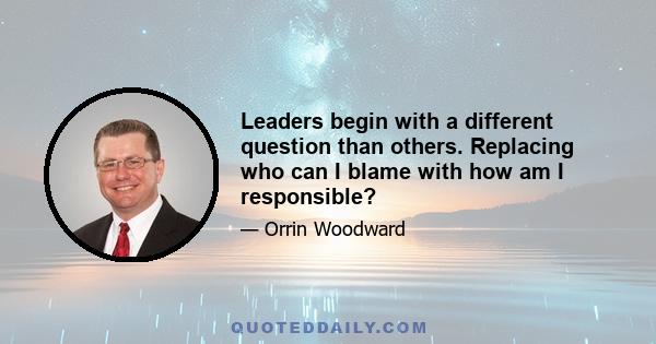 Leaders begin with a different question than others. Replacing who can I blame with how am I responsible?