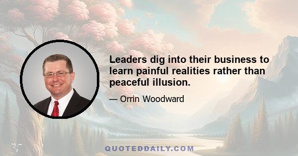 Leaders dig into their business to learn painful realities rather than peaceful illusion.