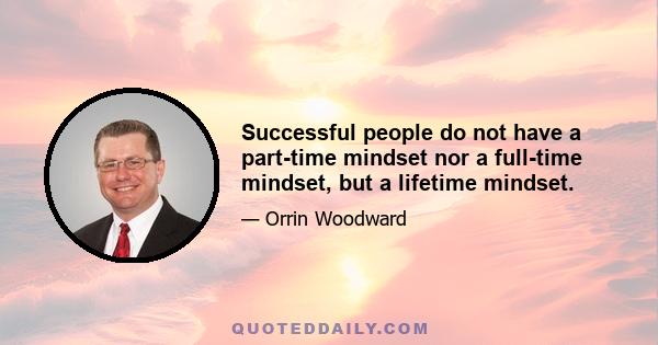 Successful people do not have a part-time mindset nor a full-time mindset, but a lifetime mindset.