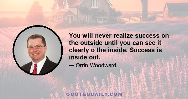 You will never realize success on the outside until you can see it clearly o the inside. Success is inside out.