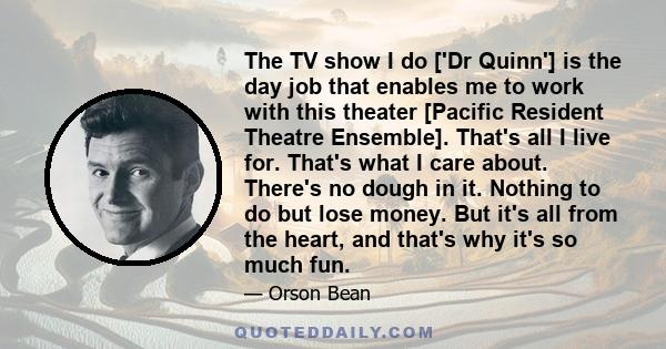 The TV show I do ['Dr Quinn'] is the day job that enables me to work with this theater [Pacific Resident Theatre Ensemble]. That's all I live for. That's what I care about. There's no dough in it. Nothing to do but lose 