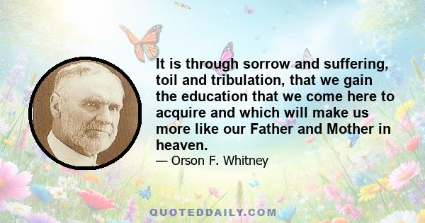 It is through sorrow and suffering, toil and tribulation, that we gain the education that we come here to acquire and which will make us more like our Father and Mother in heaven.