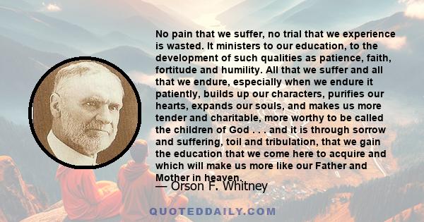 No pain that we suffer, no trial that we experience is wasted. It ministers to our education, to the development of such qualities as patience, faith, fortitude and humility. All that we suffer and all that we endure,