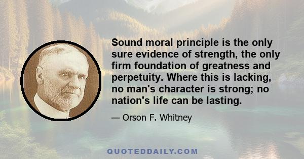 Sound moral principle is the only sure evidence of strength, the only firm foundation of greatness and perpetuity. Where this is lacking, no man's character is strong; no nation's life can be lasting.