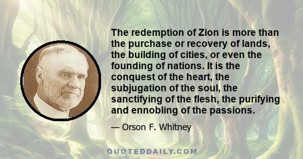 The redemption of Zion is more than the purchase or recovery of lands, the building of cities, or even the founding of nations. It is the conquest of the heart, the subjugation of the soul, the sanctifying of the flesh, 