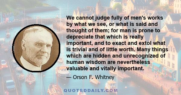 We cannot judge fully of men's works by what we see, or what is said and thought of them; for man is prone to depreciate that which is really important, and to exact and extol what is trivial and of little worth. Many