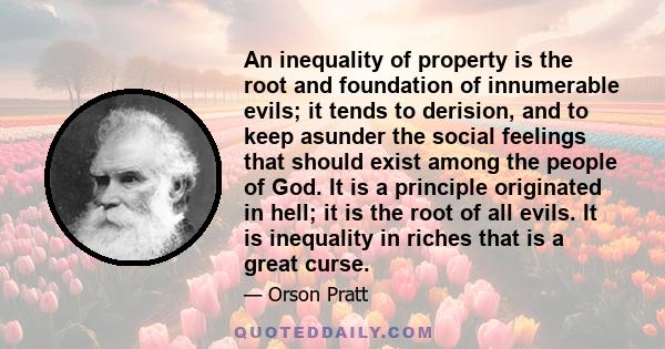 An inequality of property is the root and foundation of innumerable evils; it tends to derision, and to keep asunder the social feelings that should exist among the people of God. It is a principle originated in hell;