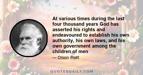 At various times during the last four thousand years God has asserted his rights and endeavoured to establish his own authority, his own laws, and his own government among the children of men