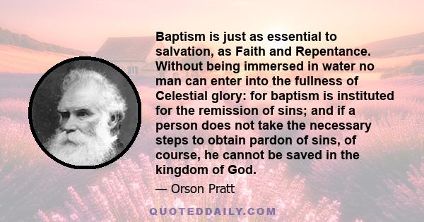 Baptism is just as essential to salvation, as Faith and Repentance. Without being immersed in water no man can enter into the fullness of Celestial glory: for baptism is instituted for the remission of sins; and if a