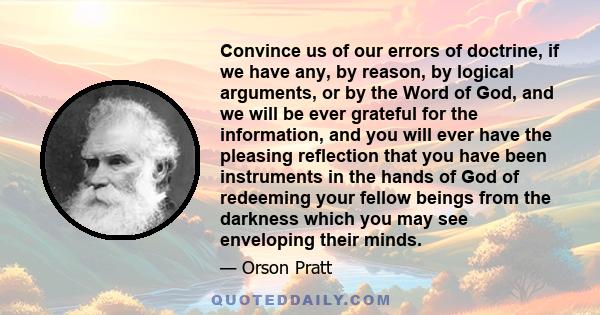 Convince us of our errors of doctrine, if we have any, by reason, by logical arguments, or by the Word of God, and we will be ever grateful for the information, and you will ever have the pleasing reflection that you