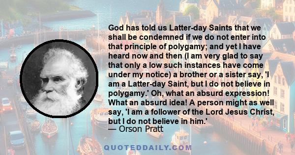 God has told us Latter-day Saints that we shall be condemned if we do not enter into that principle of polygamy; and yet I have heard now and then (I am very glad to say that only a low such instances have come under my 