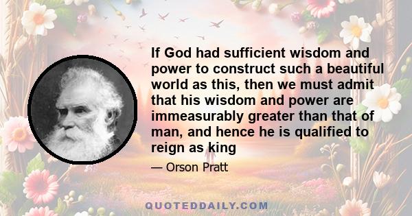 If God had sufficient wisdom and power to construct such a beautiful world as this, then we must admit that his wisdom and power are immeasurably greater than that of man, and hence he is qualified to reign as king