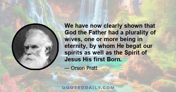 We have now clearly shown that God the Father had a plurality of wives, one or more being in eternity, by whom He begat our spirits as well as the Spirit of Jesus His first Born.