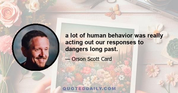 a lot of human behavior was really acting out our responses to dangers long past.