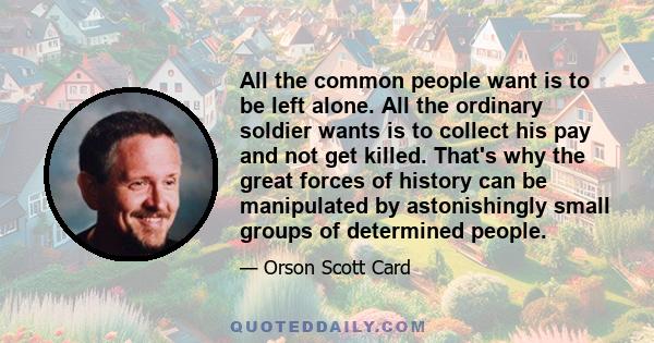 All the common people want is to be left alone. All the ordinary soldier wants is to collect his pay and not get killed. That's why the great forces of history can be manipulated by astonishingly small groups of