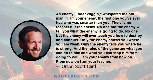 An enemy, Ender Wiggin, whispered the old man. I am your enemy, the first one you've ever had who was smarter than you. There is no teacher but the enemy. No one but the enemy will tell you what the enemy is going to