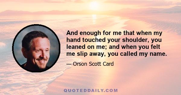 And enough for me that when my hand touched your shoulder, you leaned on me; and when you felt me slip away, you called my name.