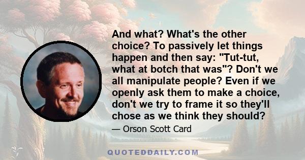 And what? What's the other choice? To passively let things happen and then say: Tut-tut, what at botch that was? Don't we all manipulate people? Even if we openly ask them to make a choice, don't we try to frame it so