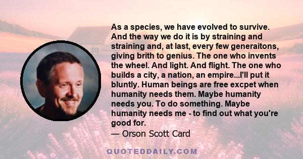 As a species, we have evolved to survive. And the way we do it is by straining and straining and, at last, every few generaitons, giving brith to genius. The one who invents the wheel. And light. And flight. The one who 