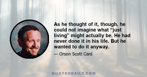 As he thought of it, though, he could not imagine what “just living” might actually be. He had never done it in his life. But he wanted to do it anyway.