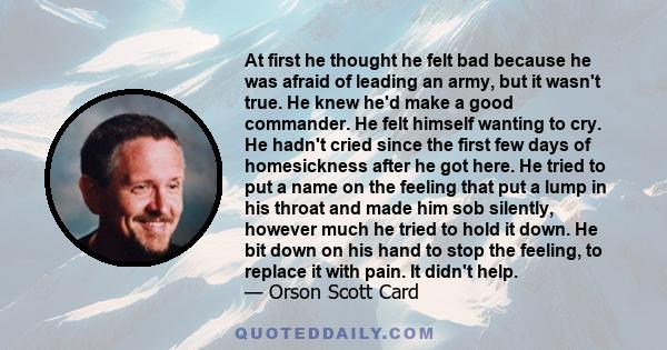 At first he thought he felt bad because he was afraid of leading an army, but it wasn't true. He knew he'd make a good commander. He felt himself wanting to cry. He hadn't cried since the first few days of homesickness