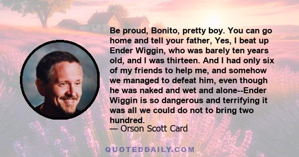 Be proud, Bonito, pretty boy. You can go home and tell your father, Yes, I beat up Ender Wiggin, who was barely ten years old, and I was thirteen. And I had only six of my friends to help me, and somehow we managed to