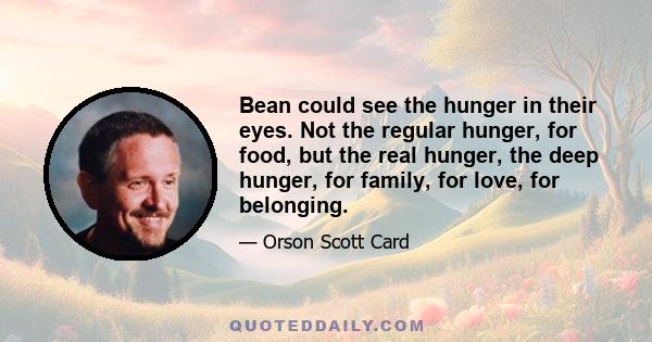 Bean could see the hunger in their eyes. Not the regular hunger, for food, but the real hunger, the deep hunger, for family, for love, for belonging.