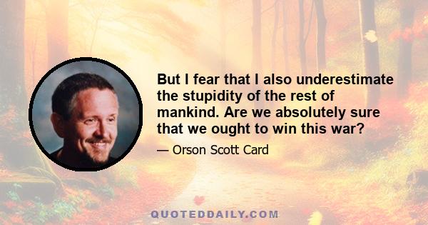 But I fear that I also underestimate the stupidity of the rest of mankind. Are we absolutely sure that we ought to win this war?