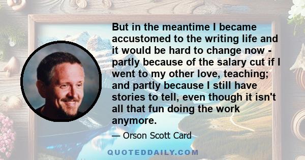 But in the meantime I became accustomed to the writing life and it would be hard to change now - partly because of the salary cut if I went to my other love, teaching; and partly because I still have stories to tell,