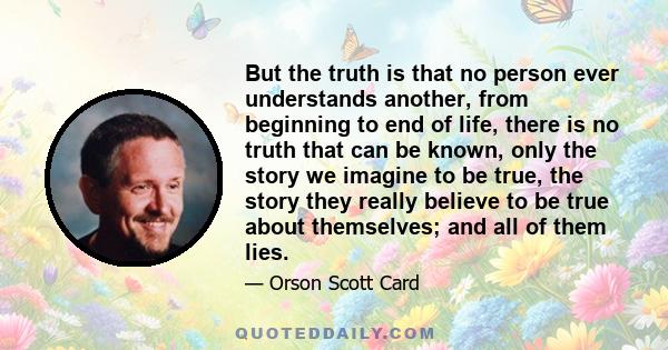 But the truth is that no person ever understands another, from beginning to end of life, there is no truth that can be known, only the story we imagine to be true, the story they really believe to be true about