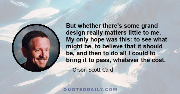 But whether there's some grand design really matters little to me. My only hope was this: to see what might be, to believe that it should be, and then to do all I could to bring it to pass, whatever the cost.