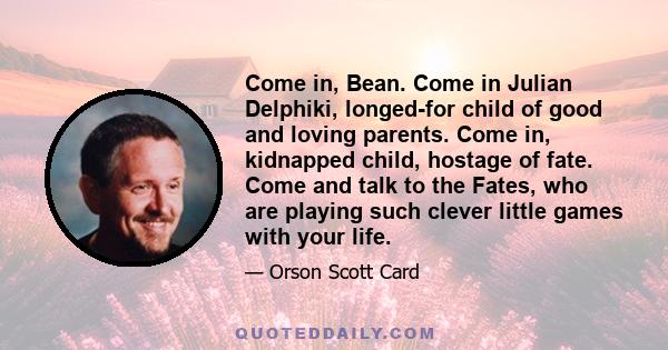 Come in, Bean. Come in Julian Delphiki, longed-for child of good and loving parents. Come in, kidnapped child, hostage of fate. Come and talk to the Fates, who are playing such clever little games with your life.