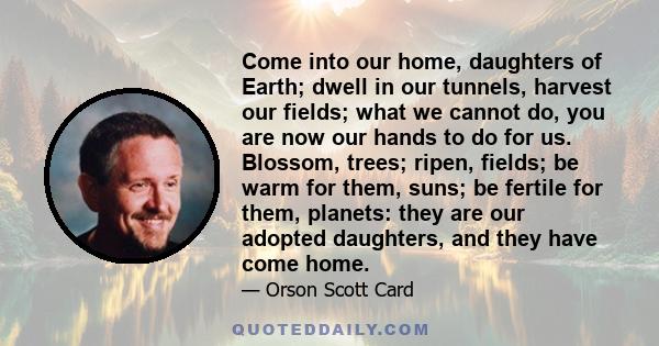 Come into our home, daughters of Earth; dwell in our tunnels, harvest our fields; what we cannot do, you are now our hands to do for us. Blossom, trees; ripen, fields; be warm for them, suns; be fertile for them,