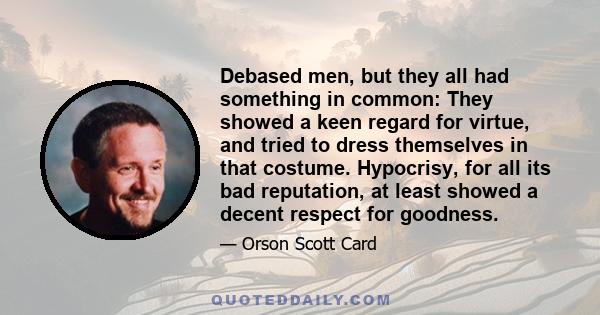 Debased men, but they all had something in common: They showed a keen regard for virtue, and tried to dress themselves in that costume. Hypocrisy, for all its bad reputation, at least showed a decent respect for