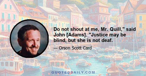 Do not shout at me, Mr. Quill, said John [Adams]. Justice may be blind, but she is not deaf.