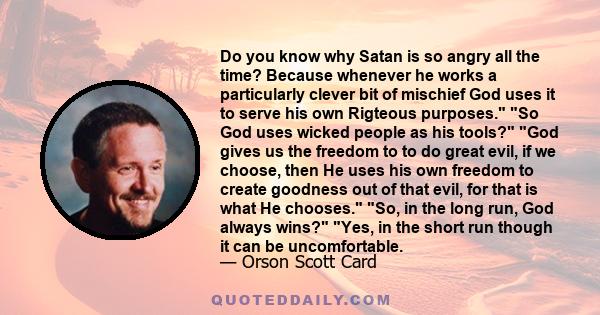 Do you know why Satan is so angry all the time? Because whenever he works a particularly clever bit of mischief God uses it to serve his own Rigteous purposes. So God uses wicked people as his tools? God gives us the