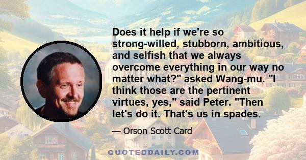 Does it help if we're so strong-willed, stubborn, ambitious, and selfish that we always overcome everything in our way no matter what? asked Wang-mu. I think those are the pertinent virtues, yes, said Peter. Then let's