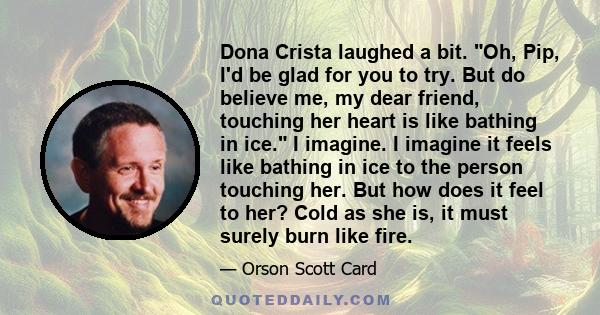 Dona Crista laughed a bit. Oh, Pip, I'd be glad for you to try. But do believe me, my dear friend, touching her heart is like bathing in ice. I imagine. I imagine it feels like bathing in ice to the person touching her. 