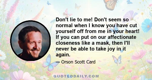 Don't lie to me! Don't seem so normal when I know you have cut yourself off from me in your heart! If you can put on our affectionate closeness like a mask, then I'll never be able to take joy in it again.