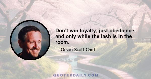 Don’t win loyalty, just obedience, and only while the lash is in the room.