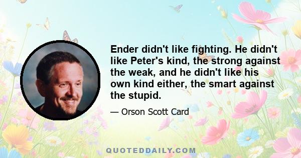 Ender didn't like fighting. He didn't like Peter's kind, the strong against the weak, and he didn't like his own kind either, the smart against the stupid.