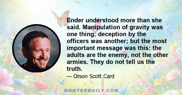 Ender understood more than she said. Manipulation of gravity was one thing; deception by the officers was another; but the most important message was this: the adults are the enemy, not the other armies. They do not