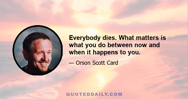 Everybody dies. What matters is what you do between now and when it happens to you.