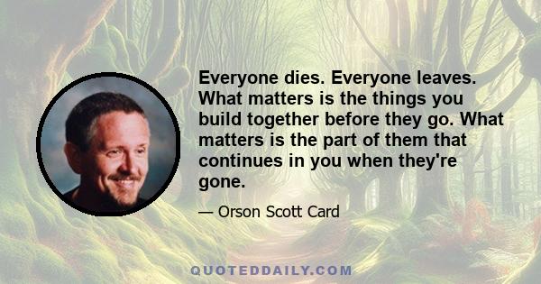 Everyone dies. Everyone leaves. What matters is the things you build together before they go. What matters is the part of them that continues in you when they're gone.