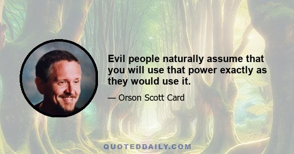 Evil people naturally assume that you will use that power exactly as they would use it.