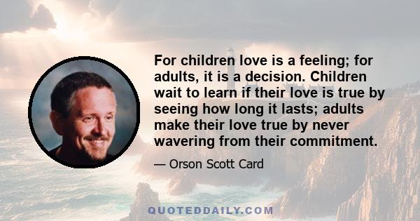 For children love is a feeling; for adults, it is a decision. Children wait to learn if their love is true by seeing how long it lasts; adults make their love true by never wavering from their commitment.